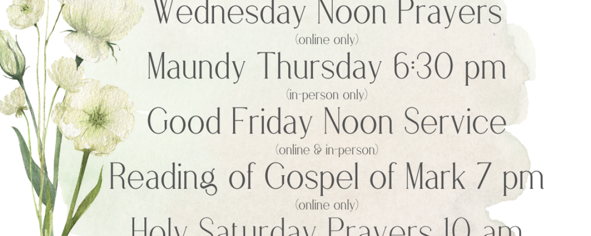 Maundy Thursday 6:30 pm (in-person only) Good Friday Noon Service (online & in-person) Reading of Gospel of Mark 7 pm (online only)Holy Saturday Prayers 10 am (in-person only) Easter Vigil 8 pm (in-person only) Easter 8:30 am & 10 am (10 am online & in-person)