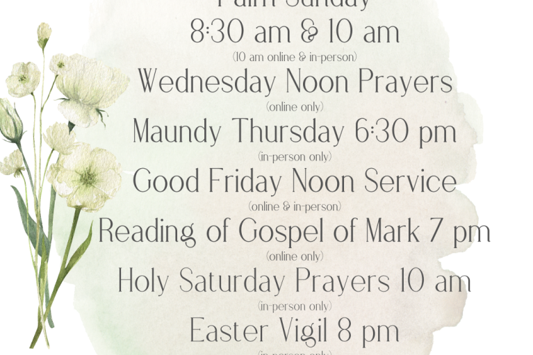 Maundy Thursday 6:30 pm (in-person only) Good Friday Noon Service (online & in-person) Reading of Gospel of Mark 7 pm (online only)Holy Saturday Prayers 10 am (in-person only) Easter Vigil 8 pm (in-person only) Easter 8:30 am & 10 am (10 am online & in-person)